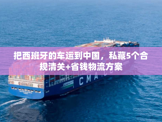 把西班牙的车运到中国，私藏5个合规清关+省钱物流方案