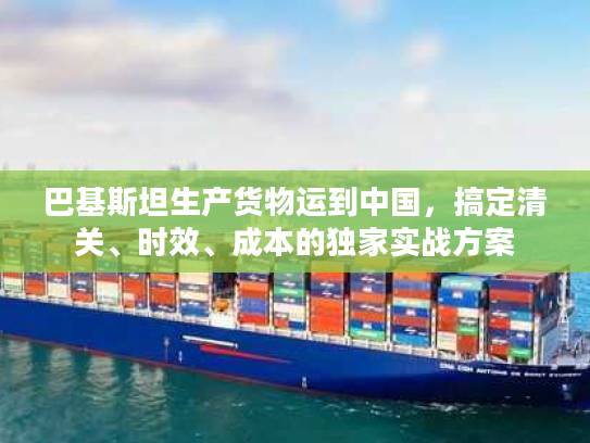 巴基斯坦生产货物运到中国,搞定清关、时效、成本的独家实战方案 巴基斯坦生产货物运到中国,搞定清关、时效、成本的独家实战方案