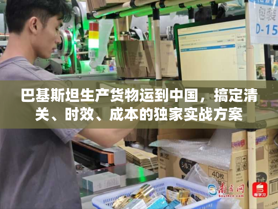 巴基斯坦生产货物运到中国,搞定清关、时效、成本的独家实战方案 巴基斯坦生产货物运到中国,搞定清关、时效、成本的独家实战方案