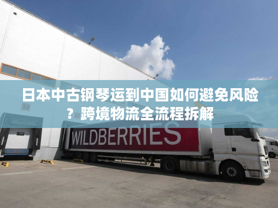 日本中古钢琴运到中国如何避免风险?跨境物流全流程拆解 日本中古钢琴运到中国如何避免风险?跨境物流全流程拆解