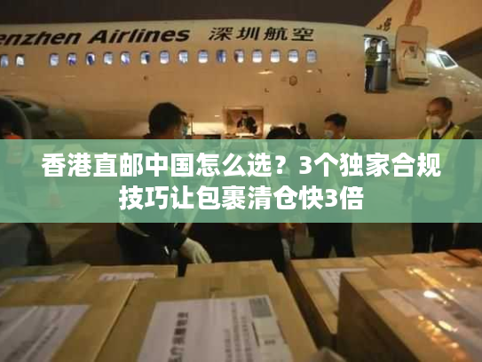 香港直邮中国怎么选？3个独家合规技巧让包裹清仓快3倍