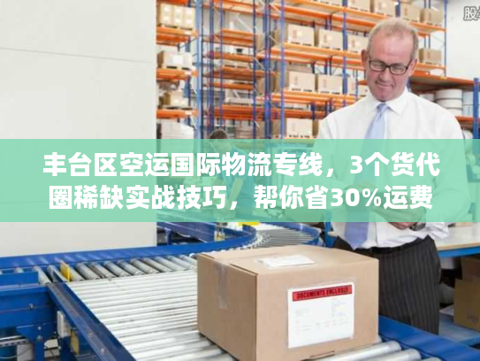 丰台区空运国际物流专线，3个货代圈稀缺实战技巧，帮你省30%运费