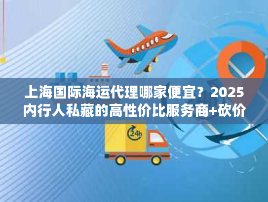 上海国际海运代理哪家便宜？2025内行人私藏的高性价比服务商+砍价门道