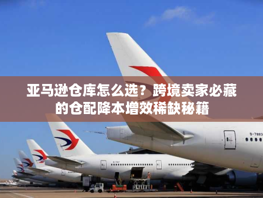 亚马逊仓库怎么选？跨境卖家必藏的仓配降本增效稀缺秘籍