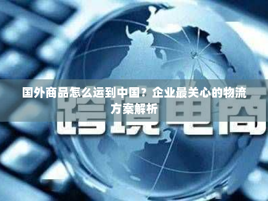 国外商品怎么运到中国？企业最关心的物流方案解析