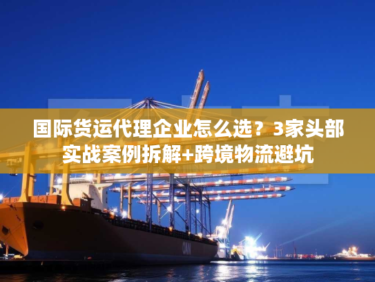 国际货运代理企业怎么选?3家头部实战案例拆解+跨境物流避坑 国际货运代理企业怎么选?3家头部实战案例拆解+跨境物流避坑