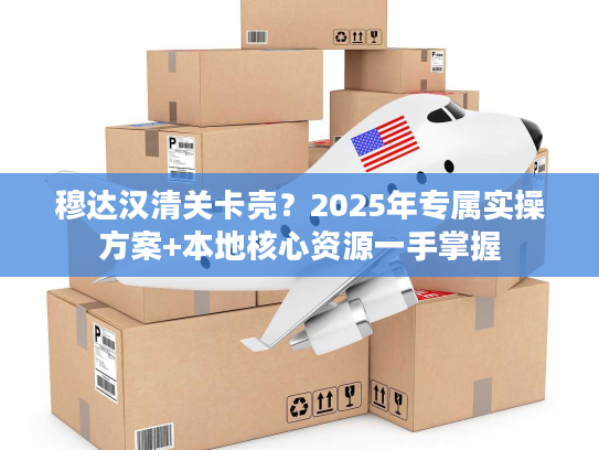 穆达汉清关卡壳？2025年专属实操方案+本地核心资源一手掌握
