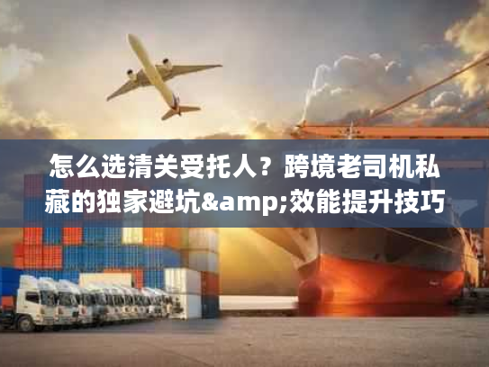 怎么选清关受托人?跨境老司机私藏的独家避坑&效能提升技巧 怎么选清关受托人?跨境老司机私藏的独家避坑&效能提升技巧