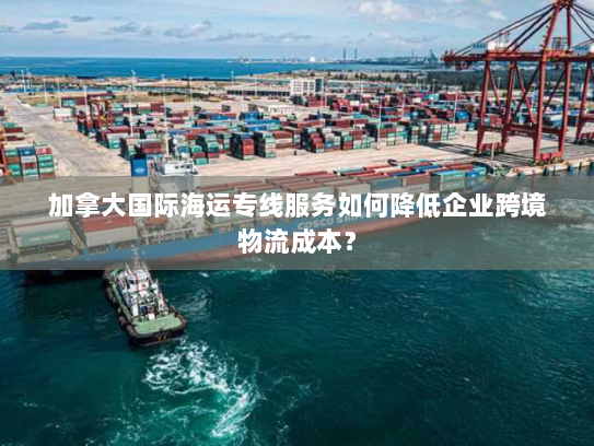 加拿大国际海运专线服务如何降低企业跨境物流成本? 加拿大国际海运专线服务如何降低企业跨境物流成本?