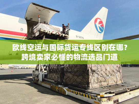 欧线空运与国际货运专线区别在哪？跨境卖家必懂的物流选品门道