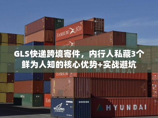 GLS快递跨境寄件，内行人私藏3个鲜为人知的核心优势+实战避坑