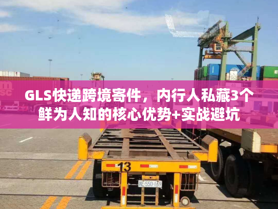 GLS快递跨境寄件，内行人私藏3个鲜为人知的核心优势+实战避坑