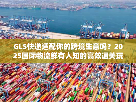 GLS快递适配你的跨境生意吗？2025国际物流鲜有人知的高效通关玩法