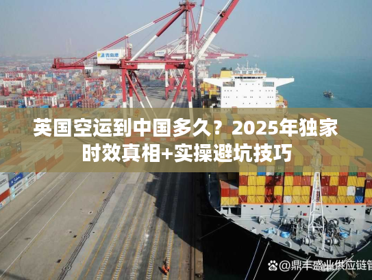 英国空运到中国多久？2025年独家时效真相+实操避坑技巧