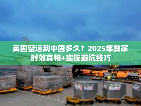 英国空运到中国多久？2025年独家时效真相+实操避坑技巧