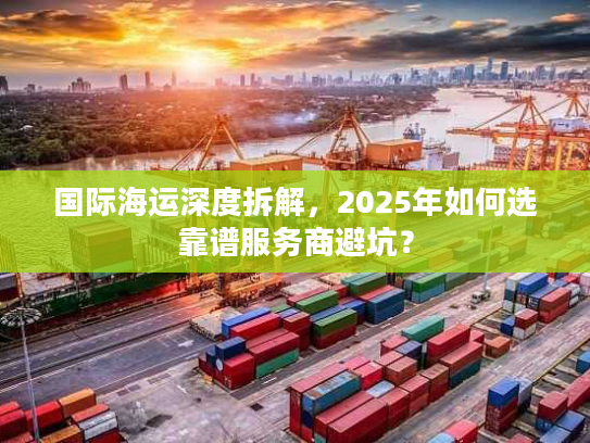 国际海运深度拆解,2025年如何选靠谱服务商避坑? 国际海运深度拆解,2025年如何选靠谱服务商避坑?