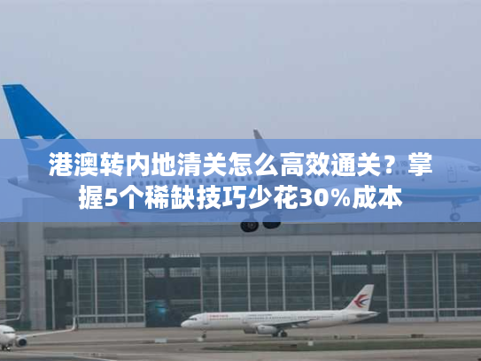 港澳转内地清关怎么高效通关？掌握5个稀缺技巧少花30%成本