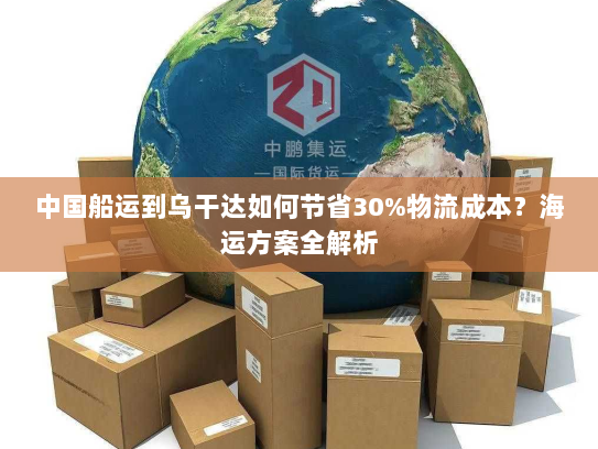 中国船运到乌干达如何节省30%物流成本?海运方案全解析 中国船运到乌干达如何节省30%物流成本?海运方案全解析