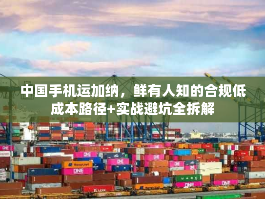 中国手机运加纳,鲜有人知的合规低成本路径+实战避坑全拆解 中国手机运加纳,鲜有人知的合规低成本路径+实战避坑全拆解