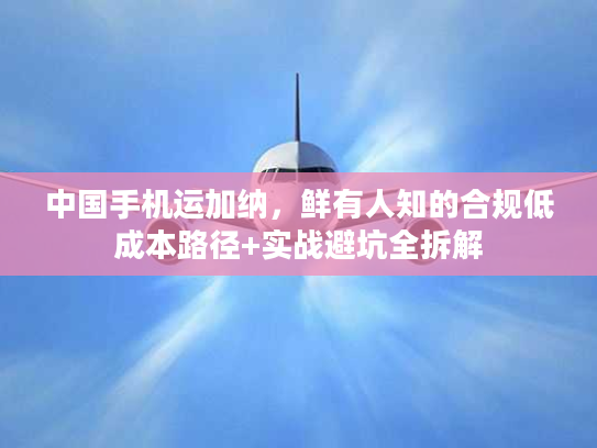 中国手机运加纳,鲜有人知的合规低成本路径+实战避坑全拆解 中国手机运加纳,鲜有人知的合规低成本路径+实战避坑全拆解