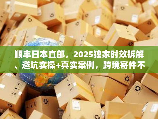 顺丰日本直邮，2025独家时效拆解、避坑实操+真实案例，跨境寄件不走弯路