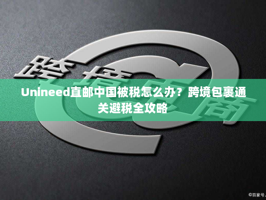 Unineed直邮中国被税怎么办?跨境包裹通关避税全攻略 Unineed直邮中国被税怎么办?跨境包裹通关避税全攻略