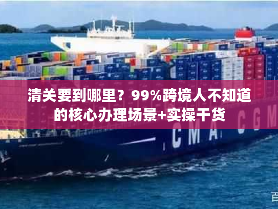 清关要到哪里？99%跨境人不知道的核心办理场景+实操干货