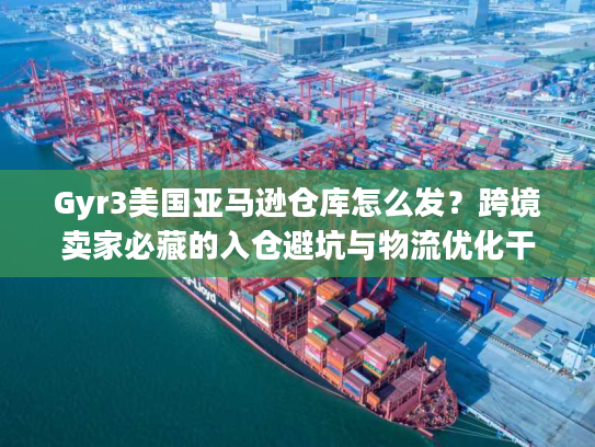 Gyr3美国亚马逊仓库怎么发？跨境卖家必藏的入仓避坑与物流优化干货
