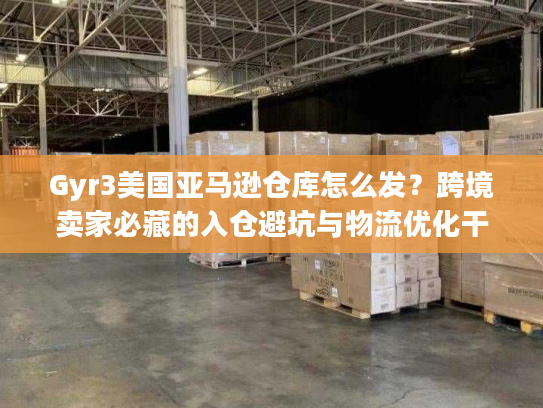Gyr3美国亚马逊仓库怎么发？跨境卖家必藏的入仓避坑与物流优化干货