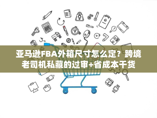亚马逊FBA外箱尺寸怎么定？跨境老司机私藏的过审+省成本干货
