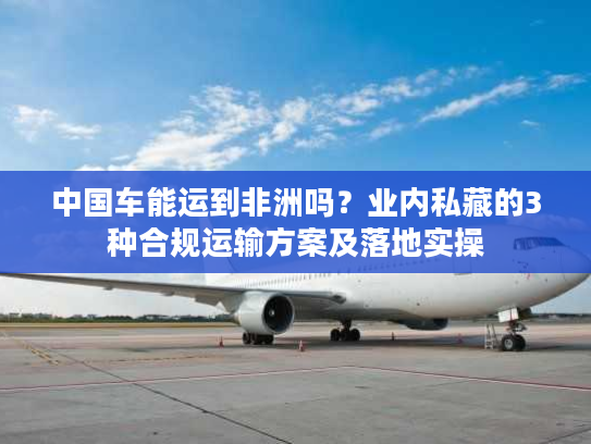 中国车能运到非洲吗？业内私藏的3种合规运输方案及落地实操
