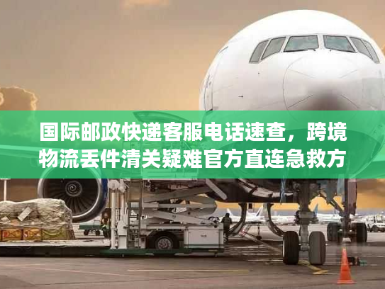 国际邮政快递客服电话速查，跨境物流丢件清关疑难官方直连急救方案