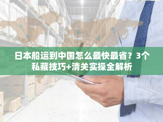 日本船运到中国怎么最快最省？3个私藏技巧+清关实操全解析