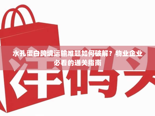 水孔蛋白跨境运输难题如何破解?物业企业必看的通关指南 水孔蛋白跨境运输难题如何破解?物业企业必看的通关指南