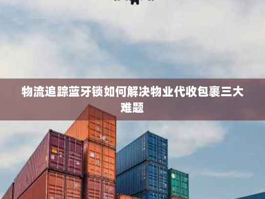 物流追踪蓝牙锁如何解决物业代收包裹三大难题 物流追踪蓝牙锁如何解决物业代收包裹三大难题