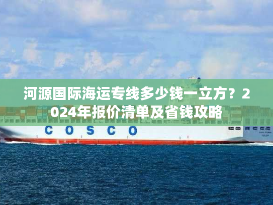 河源国际海运专线多少钱一立方？2024年报价清单及省钱攻略