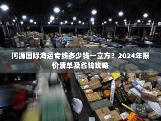 河源国际海运专线多少钱一立方?2024年报价清单及省钱攻略 河源国际海运专线多少钱一立方?2024年报价清单及省钱攻略