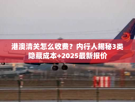 港澳清关怎么收费？内行人揭秘3类隐藏成本+2025最新报价