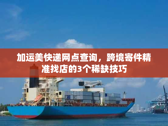 加运美快递网点查询，跨境寄件精准找店的3个稀缺技巧