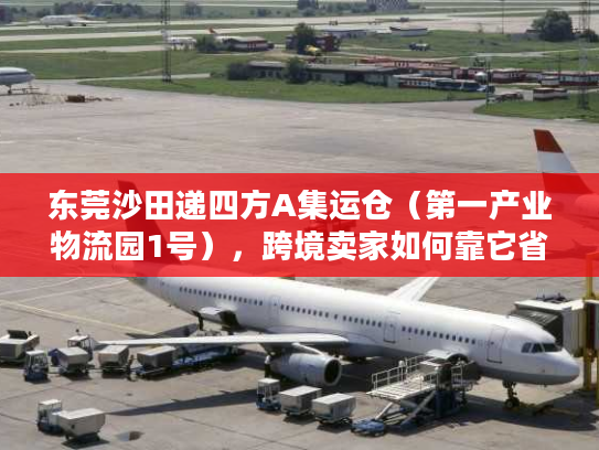 东莞沙田递四方A集运仓（第一产业物流园1号），跨境卖家如何靠它省30%物流成本？