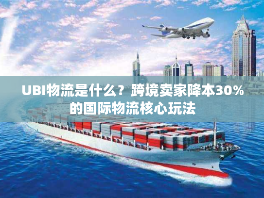 UBI物流是什么？跨境卖家降本30%的国际物流核心玩法
