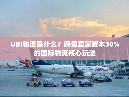 UBI物流是什么？跨境卖家降本30%的国际物流核心玩法