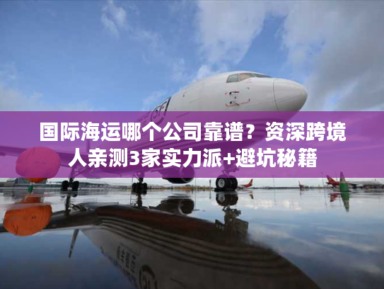 国际海运哪个公司靠谱?资深跨境人亲测3家实力派+避坑秘籍 国际海运哪个公司靠谱?资深跨境人亲测3家实力派+避坑秘籍