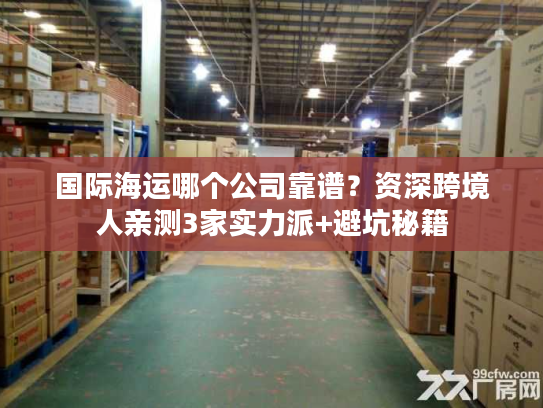 国际海运哪个公司靠谱?资深跨境人亲测3家实力派+避坑秘籍 国际海运哪个公司靠谱?资深跨境人亲测3家实力派+避坑秘籍