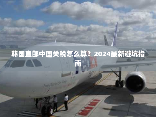 韩国直邮中国关税怎么算?2024最新避坑指南 韩国直邮中国关税怎么算?2024最新避坑指南