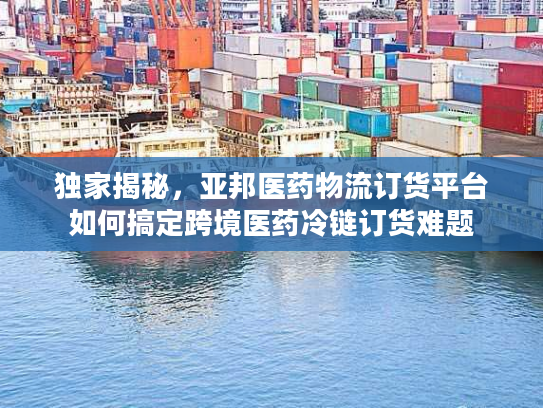 独家揭秘，亚邦医药物流订货平台如何搞定跨境医药冷链订货难题