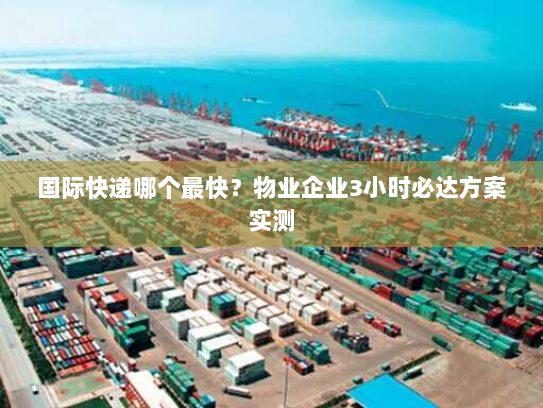 国际快递哪个最快?物业企业3小时必达方案实测 国际快递哪个最快?物业企业3小时必达方案实测