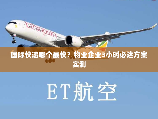 国际快递哪个最快?物业企业3小时必达方案实测 国际快递哪个最快?物业企业3小时必达方案实测