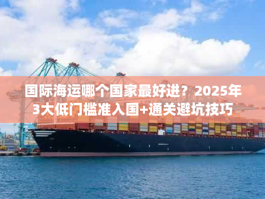 国际海运哪个国家最好进?2025年3大低门槛准入国+通关避坑技巧 国际海运哪个国家最好进?2025年3大低门槛准入国+通关避坑技巧