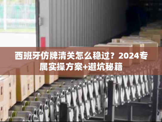 西班牙仿牌清关怎么稳过？2024专属实操方案+避坑秘籍